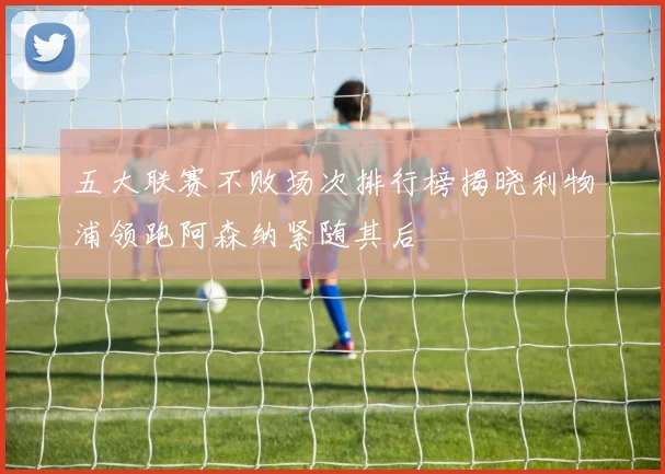 五大联赛不败场次排行榜揭晓利物浦领跑阿森纳紧随其后