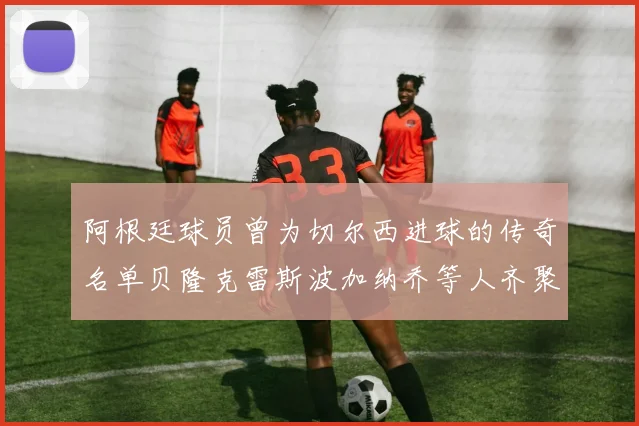 阿根廷球员曾为切尔西进球的传奇名单贝隆克雷斯波加纳乔等人齐聚