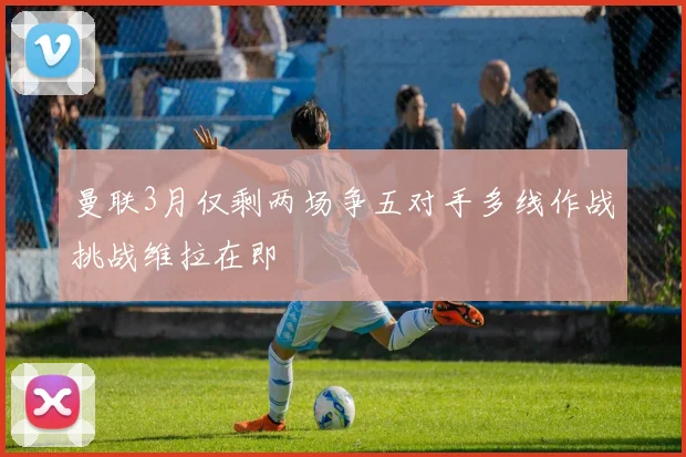 曼联3月仅剩两场争五对手多线作战挑战维拉在即