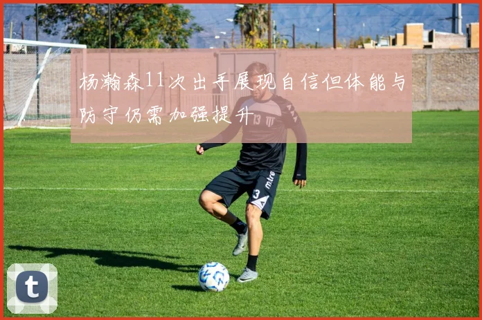 杨瀚森11次出手展现自信但体能与防守仍需加强提升