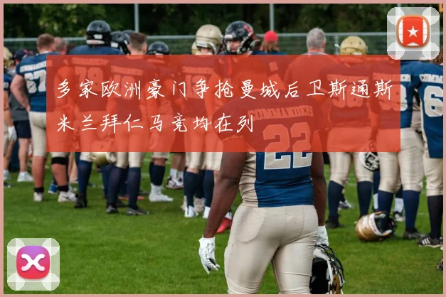 多家欧洲豪门争抢曼城后卫斯通斯米兰拜仁马竞均在列