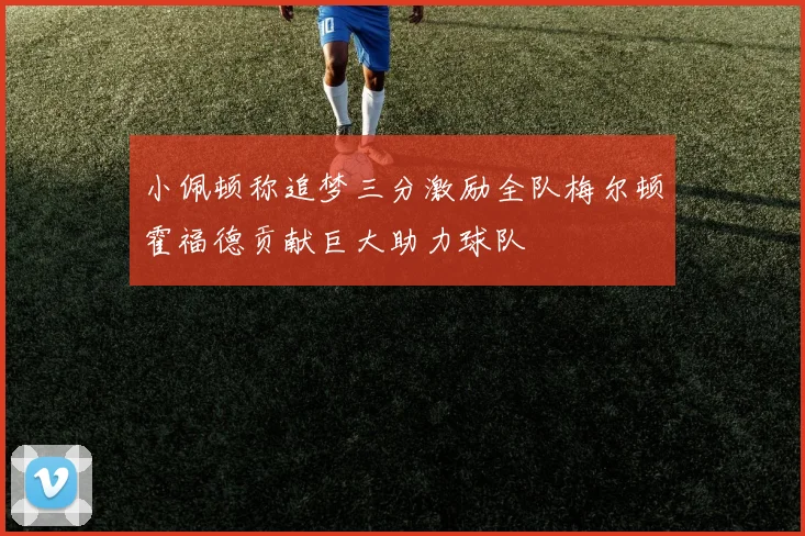 小佩顿称追梦三分激励全队梅尔顿霍福德贡献巨大助力球队