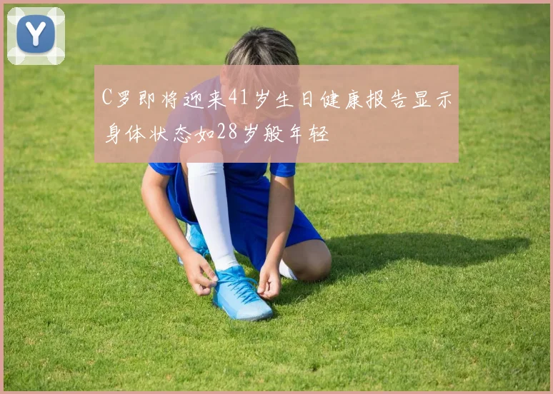 C罗即将迎来41岁生日健康报告显示身体状态如28岁般年轻