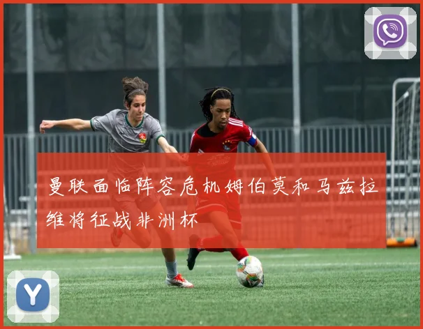 曼联面临阵容危机姆伯莫和马兹拉维将征战非洲杯