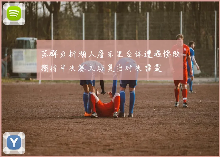 苏群分析湖人詹东里合体遭遇惨败期待半决赛文班复出对决雷霆
