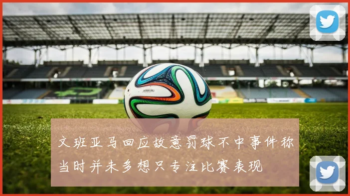 文班亚马回应故意罚球不中事件称当时并未多想只专注比赛表现