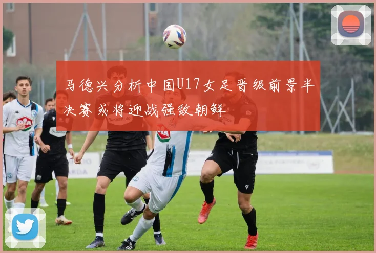 马德兴分析中国U17女足晋级前景半决赛或将迎战强敌朝鲜