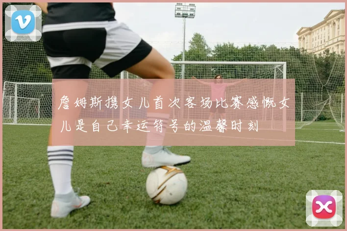 詹姆斯携女儿首次客场比赛感慨女儿是自己幸运符号的温馨时刻
