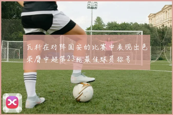 瓦科在对阵国安的比赛中表现出色荣膺中超第23轮最佳球员称号