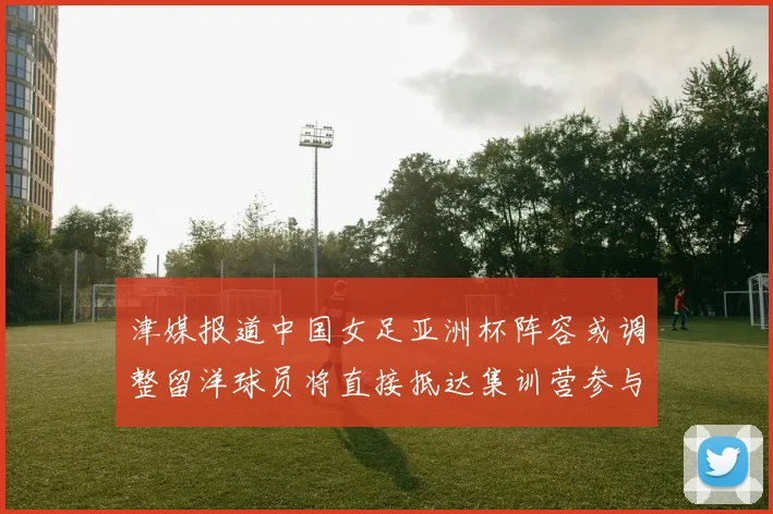津媒报道中国女足亚洲杯阵容或调整留洋球员将直接抵达集训营参与备战