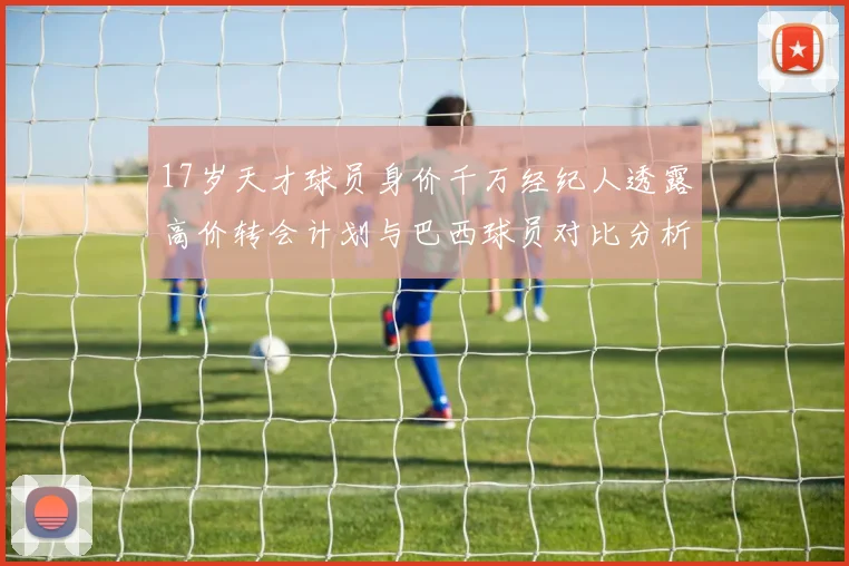 17岁天才球员身价千万经纪人透露高价转会计划与巴西球员对比分析