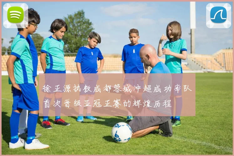徐正源执教成都蓉城冲超成功率队首次晋级亚冠正赛的辉煌历程