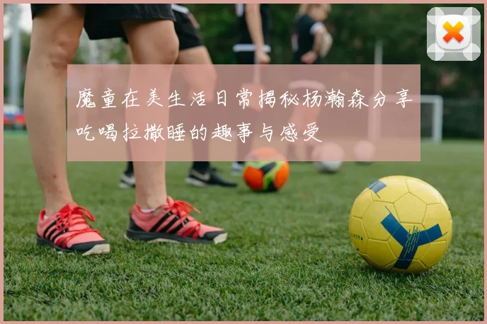魔童在美生活日常揭秘杨瀚森分享吃喝拉撒睡的趣事与感受