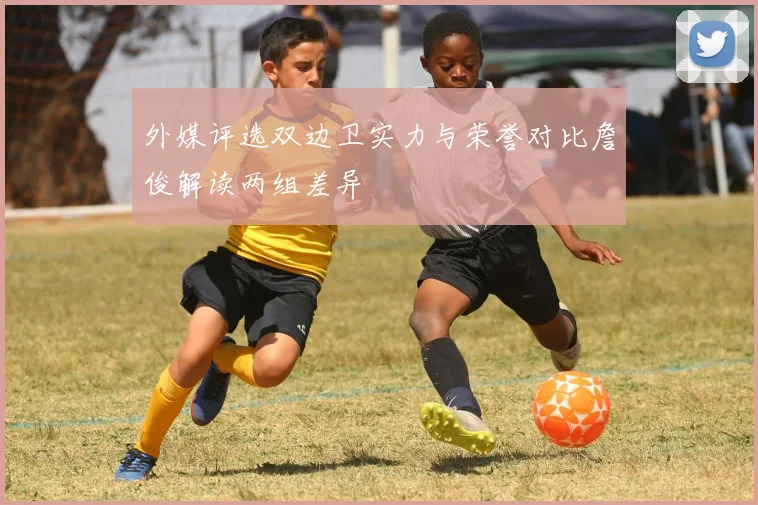 外媒评选双边卫实力与荣誉对比詹俊解读两组差异