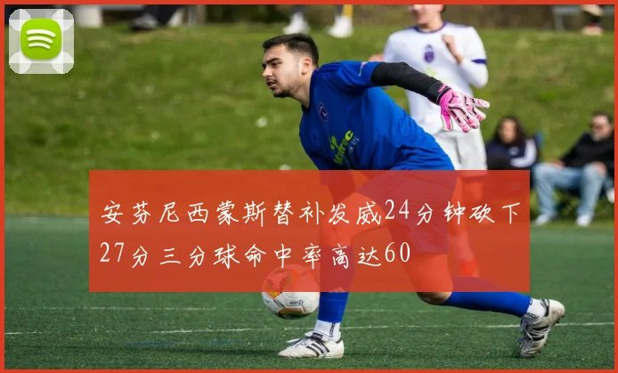 安芬尼西蒙斯替补发威24分钟砍下27分三分球命中率高达60