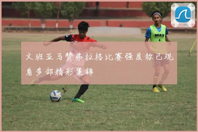 文班亚马赞弗拉格比赛强度称已观看多部精彩集锦