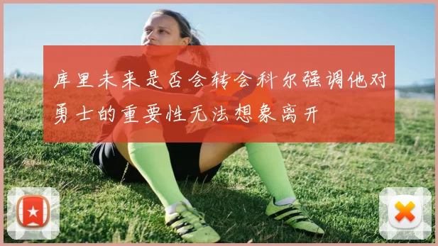 库里未来是否会转会科尔强调他对勇士的重要性无法想象离开