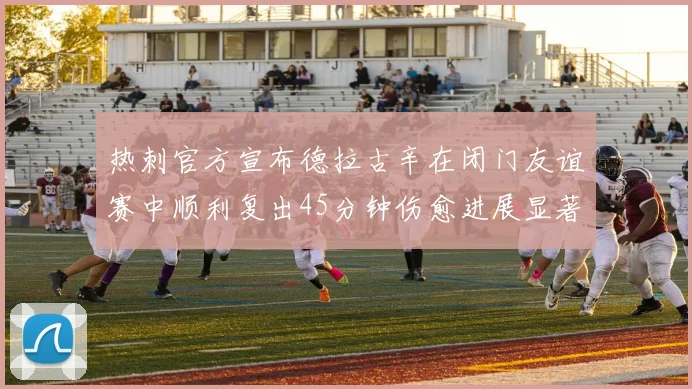 热刺官方宣布德拉古辛在闭门友谊赛中顺利复出45分钟伤愈进展显著