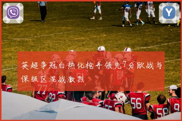 英超争冠白热化枪手领先7分欧战与保级区混战激烈
