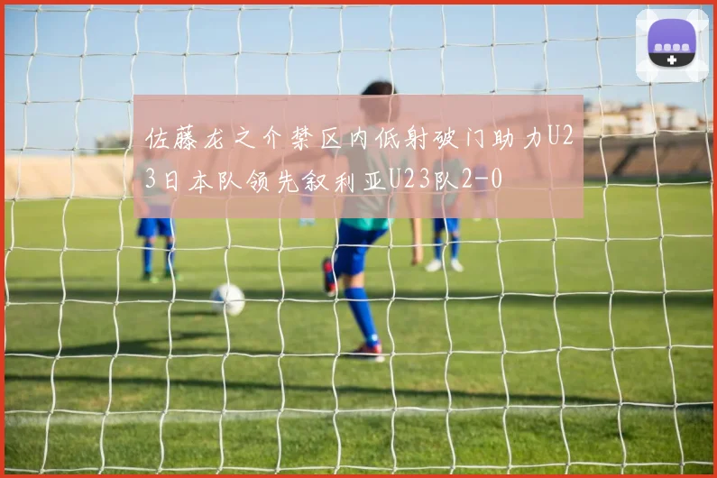 佐藤龙之介禁区内低射破门助力U23日本队领先叙利亚U23队2-0