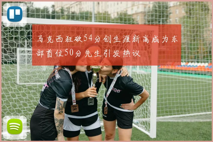 马克西狂砍54分创生涯新高成为东部首位50分先生引发热议