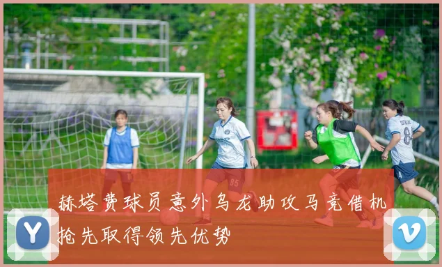 赫塔费球员意外乌龙助攻马竞借机抢先取得领先优势