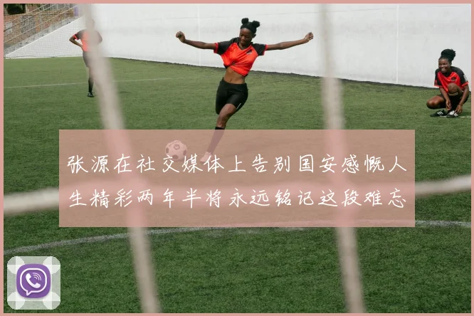 张源在社交媒体上告别国安感慨人生精彩两年半将永远铭记这段难忘故事