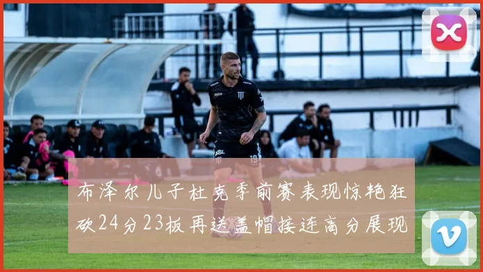 布泽尔儿子杜克季前赛表现惊艳狂砍24分23板再送盖帽接连高分展现潜力