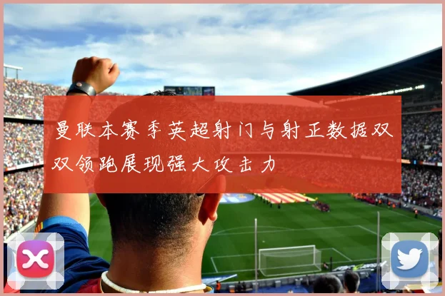 曼联本赛季英超射门与射正数据双双领跑展现强大攻击力