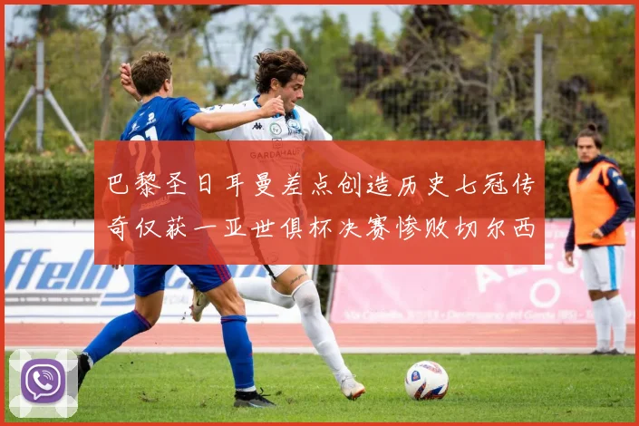 巴黎圣日耳曼差点创造历史七冠传奇仅获一亚世俱杯决赛惨败切尔西