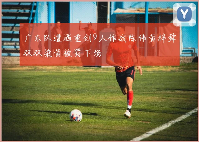 广东队遭遇重创9人作战陈伟黄梓舜双双染黄被罚下场