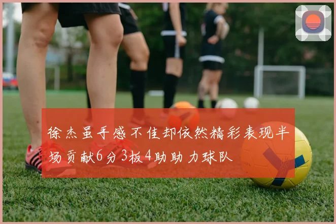 徐杰虽手感不佳却依然精彩表现半场贡献6分3板4助助力球队