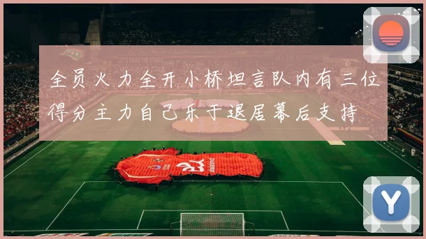全员火力全开小桥坦言队内有三位得分主力自己乐于退居幕后支持