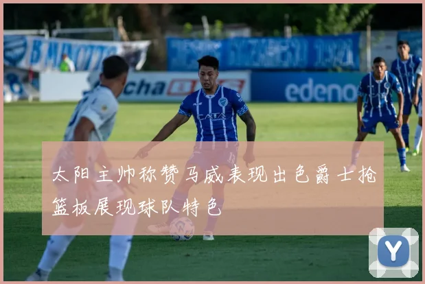 太阳主帅称赞马威表现出色爵士抢篮板展现球队特色